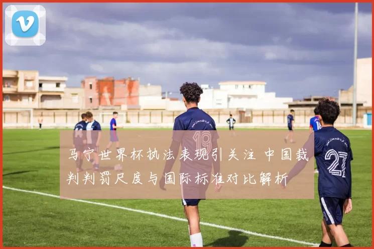 马宁世界杯执法表现引关注 中国裁判判罚尺度与国际标准对比解析