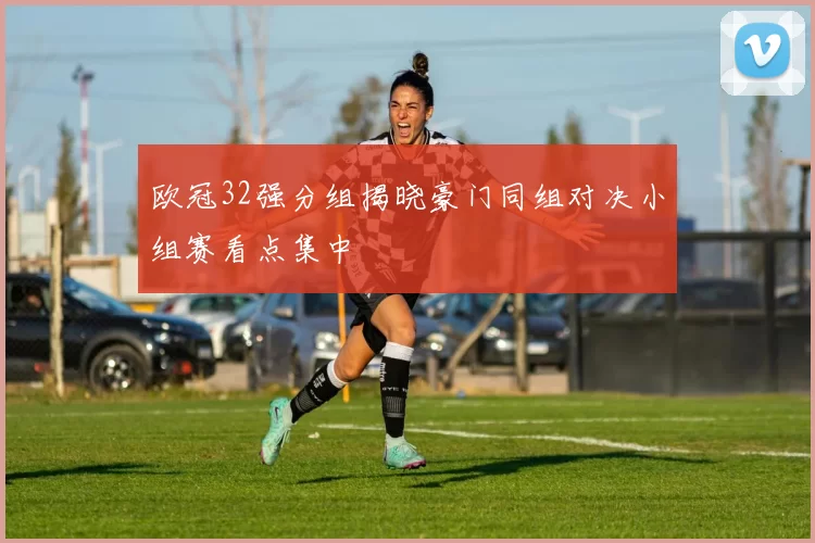 欧冠32强分组揭晓豪门同组对决小组赛看点集中