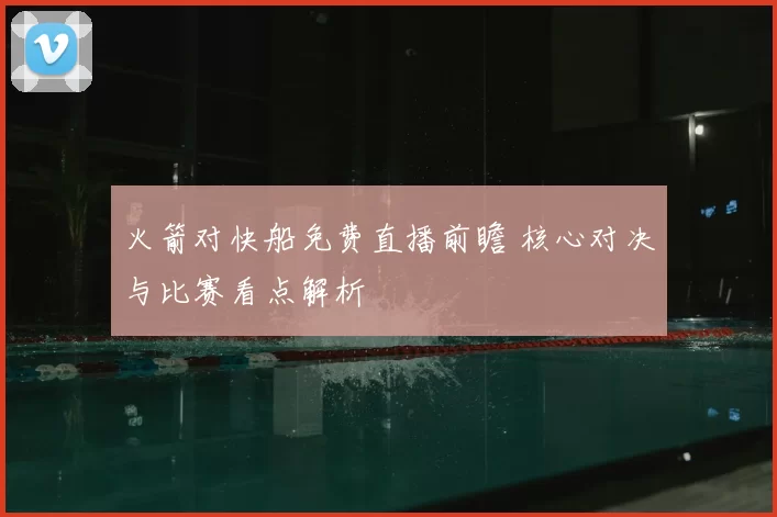 火箭对快船免费直播前瞻 核心对决与比赛看点解析