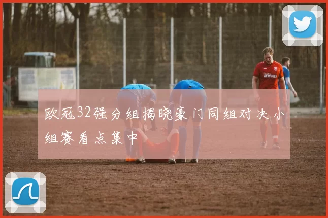 欧冠32强分组揭晓豪门同组对决小组赛看点集中