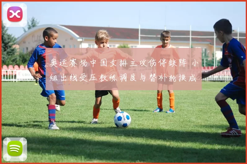 奥运赛场中国女排主攻伤停缺阵 小组出线受压教练调度与替补轮换成焦点