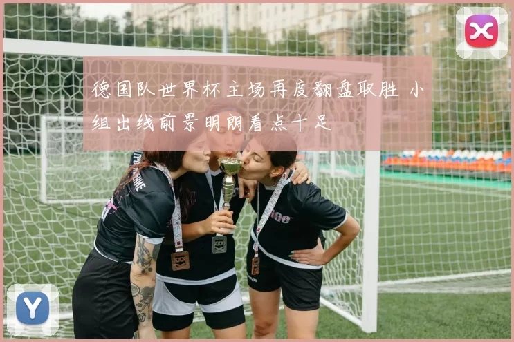 德国队世界杯主场再度翻盘取胜 小组出线前景明朗看点十足