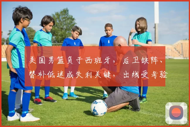 美国男篮负于西班牙,后卫缺阵、替补低迷成失利关键,出线受考验