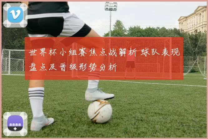 世界杯小组赛焦点战解析 球队表现盘点及晋级形势分析