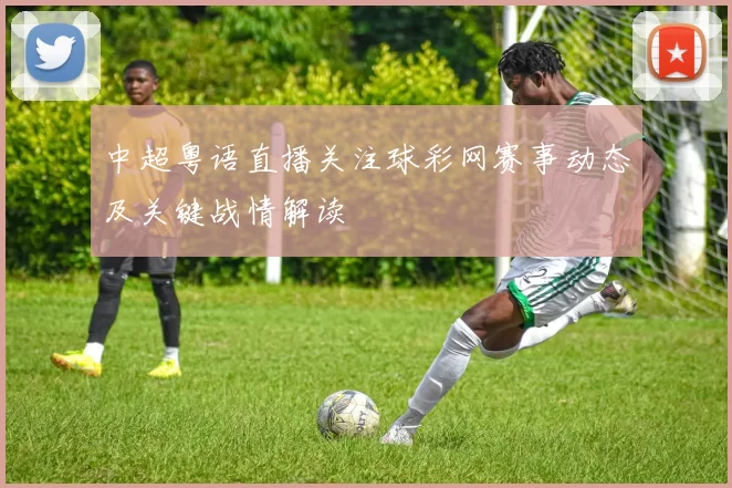 中超粤语直播关注球彩网赛事动态及关键战情解读