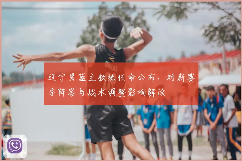 辽宁男篮主教练任命公布,对新赛季阵容与战术调整影响解读