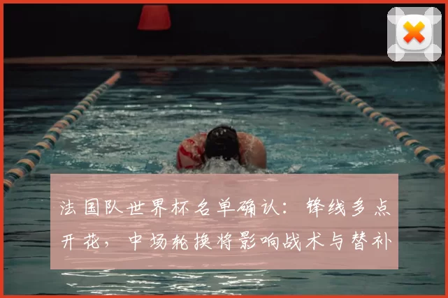 法国队世界杯名单确认:锋线多点开花,中场轮换将影响战术与替补使用