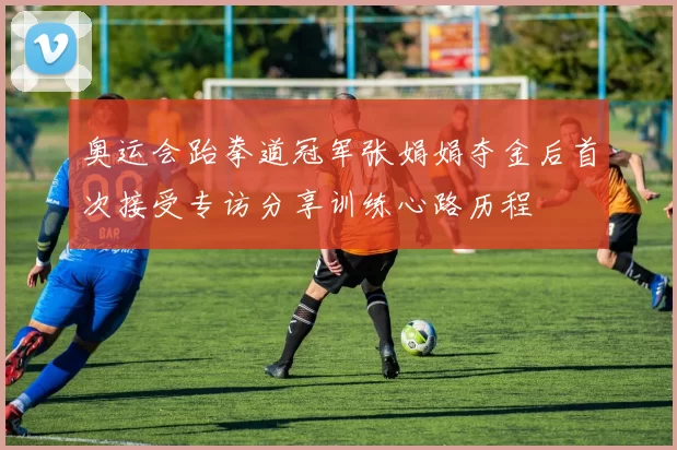 奥运会跆拳道冠军张娟娟夺金后首次接受专访分享训练心路历程
