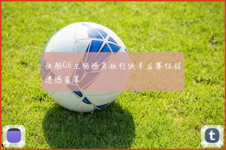 快船G6主场憾负独行侠季后赛征程遗憾落幕