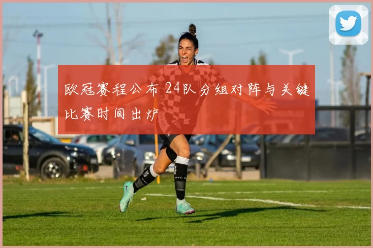 欧冠赛程公布 24队分组对阵与关键比赛时间出炉