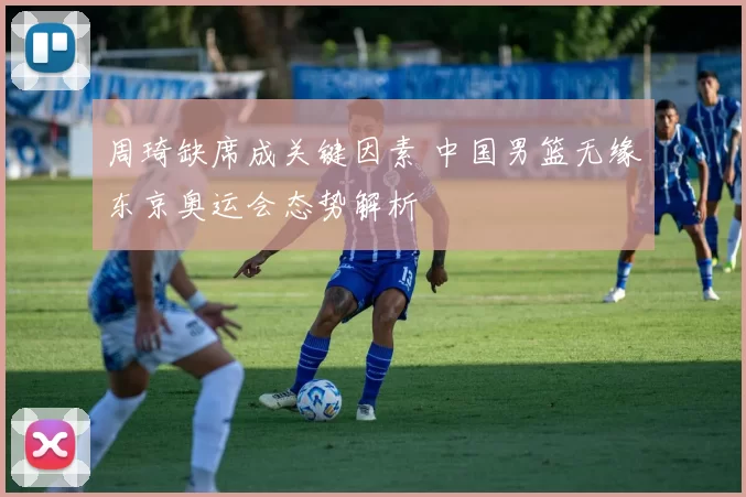 周琦缺席成关键因素 中国男篮无缘东京奥运会态势解析