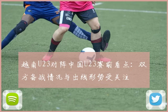 越南U23对阵中国U23赛前看点：双方备战情况与出线形势受关注