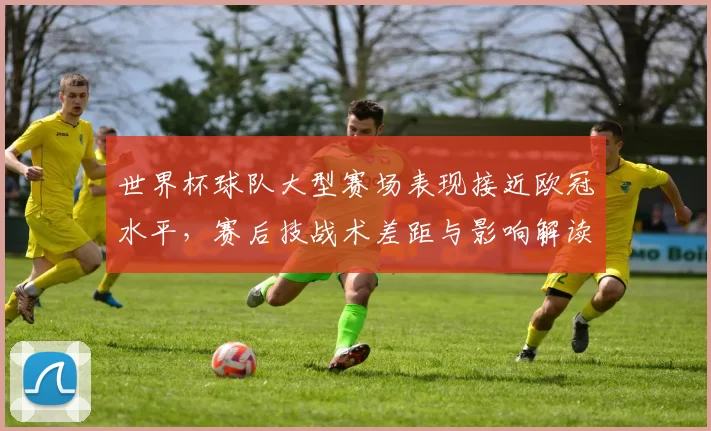 世界杯球队大型赛场表现接近欧冠水平，赛后技战术差距与影响解读
