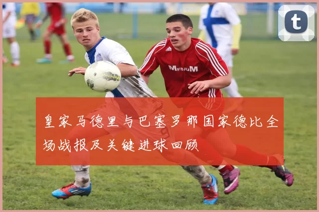 皇家马德里与巴塞罗那国家德比全场战报及关键进球回顾