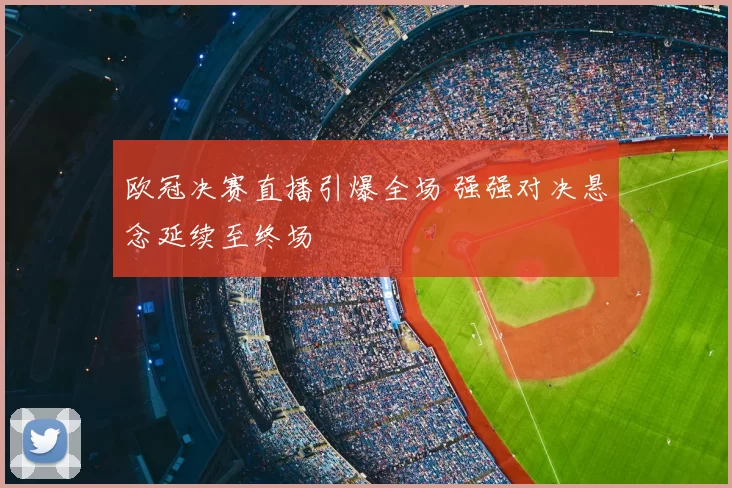 欧冠决赛直播引爆全场 强强对决悬念延续至终场