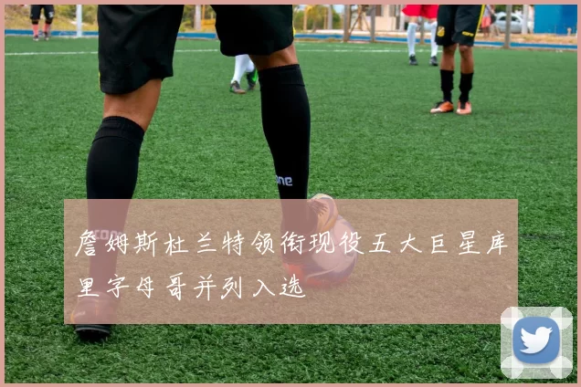 詹姆斯杜兰特领衔现役五大巨星库里字母哥并列入选