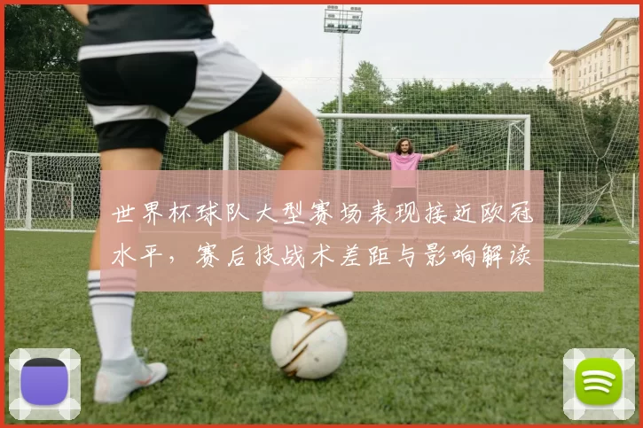 世界杯球队大型赛场表现接近欧冠水平，赛后技战术差距与影响解读