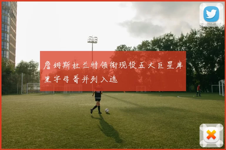 詹姆斯杜兰特领衔现役五大巨星库里字母哥并列入选