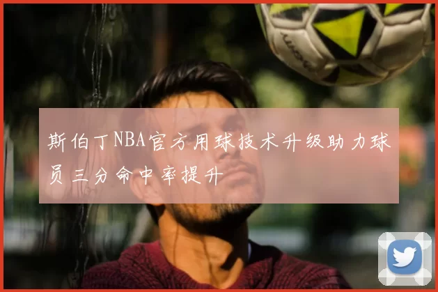 斯伯丁NBA官方用球技术升级助力球员三分命中率提升