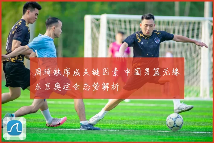 周琦缺席成关键因素 中国男篮无缘东京奥运会态势解析