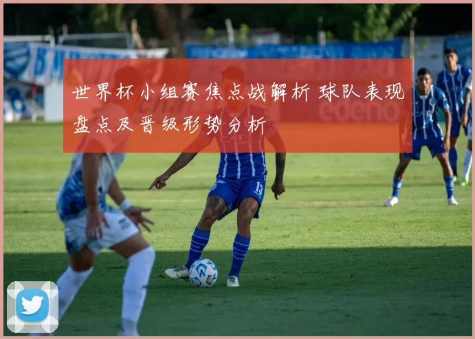 世界杯小组赛焦点战解析 球队表现盘点及晋级形势分析