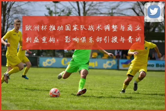 欧洲杯推动国家队战术调整与商业利益重构,影响俱乐部引援与青训投资方向