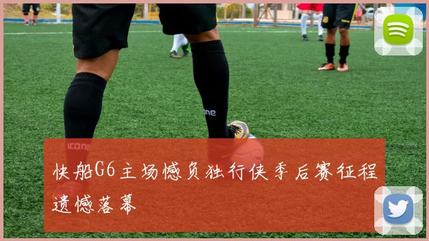 快船G6主场憾负独行侠季后赛征程遗憾落幕