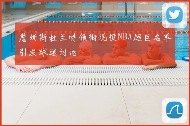 詹姆斯杜兰特领衔现役NBA超巨名单引发球迷讨论