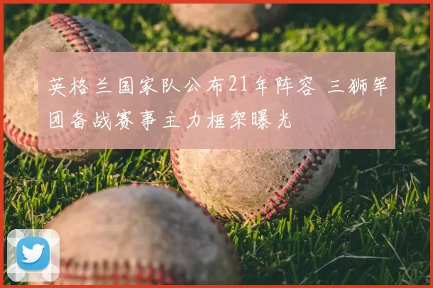 英格兰国家队公布21年阵容 三狮军团备战赛事主力框架曝光