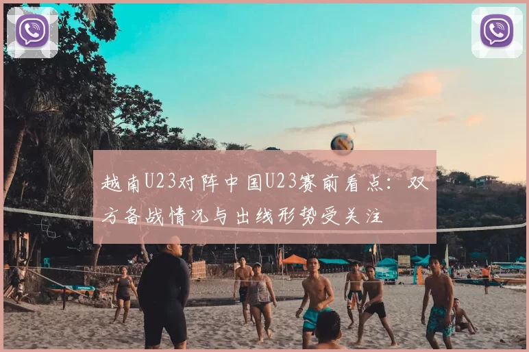 越南U23对阵中国U23赛前看点：双方备战情况与出线形势受关注