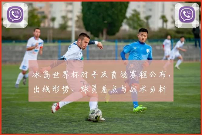 冰岛世界杯对手及首场赛程公布,出线形势、球员看点与战术分析