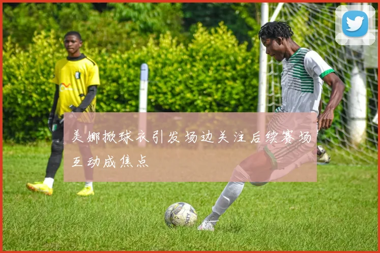 美娜掀球衣引发场边关注后续赛场互动成焦点