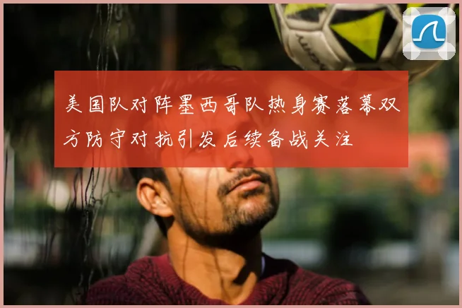 美国队对阵墨西哥队热身赛落幕双方防守对抗引发后续备战关注