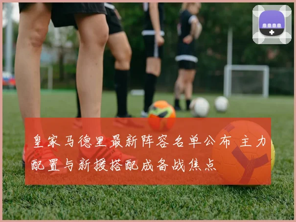 皇家马德里最新阵容名单公布 主力配置与新援搭配成备战焦点