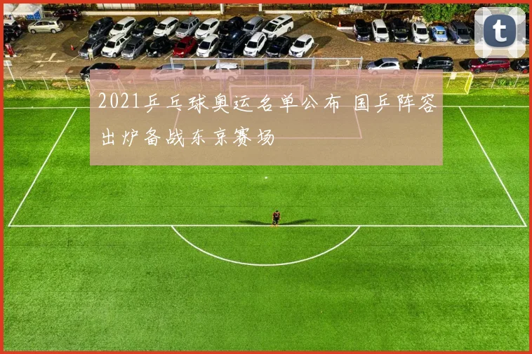 2021乒乓球奥运名单公布 国乒阵容出炉备战东京赛场