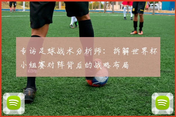 专访足球战术分析师:拆解世界杯小组赛对阵背后的战略布局