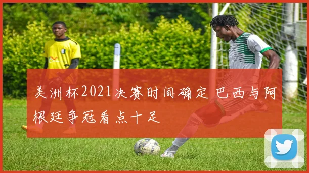 美洲杯2021决赛时间确定 巴西与阿根廷争冠看点十足