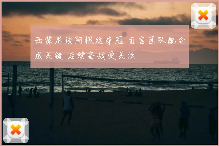 西蒙尼谈阿根廷夺冠 直言团队配合成关键 后续备战受关注