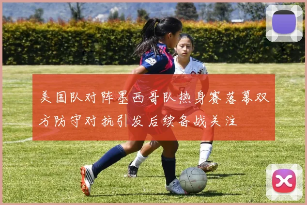 美国队对阵墨西哥队热身赛落幕双方防守对抗引发后续备战关注