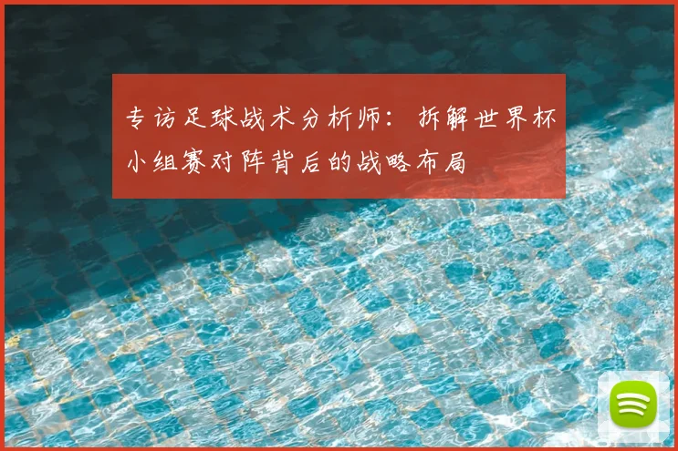 专访足球战术分析师：拆解世界杯小组赛对阵背后的战略布局
